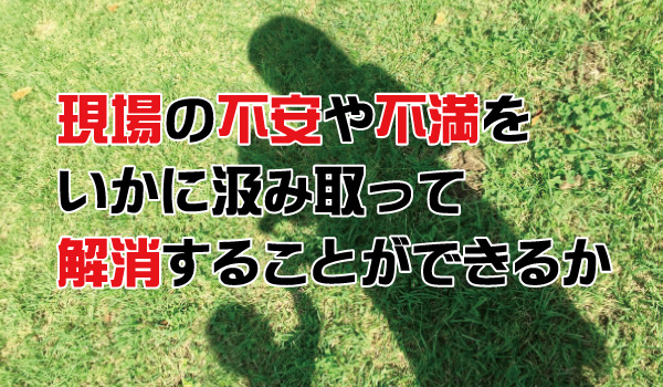 現場の不安や不満をいかに汲み取って解消することができるか